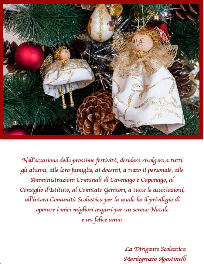 Nell’occasione delle prossime festività, desidero rivolgere a tutti gli alunni, alle loro famiglie, ai docenti, a tutto il personale, alle Amministrazioni Comunali di Cavenago e Caponago, al Consiglio d’Istituto, al Comitato Genitori, a tutte le associazioni, all’intera Comunità Scolastica per la quale ho il privilegio di operare i miei migliori auguri per un sereno Natale e un felice anno. La Dirigente Scolastica Mariagrazia Agostinelli